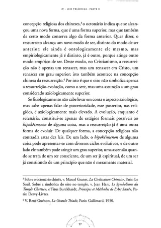 IV - L E I S T R IÁ D I CAS · PARTE 1 1
concepção religiosa dos chineses,3 o octonário indica que se alcan­
çou uma nova forma, que é uma forma superior, mas que também
de certo modo conserva algo da forma anterior. Quer dizer, o
ressurrecto alcança um novo modo de ser, distinto do modo de ser
anterior; ele ainda é ontologicamente ele mesmo, mas
empiriologicamente já é distinto, já é outro, porque atinge outro
modo empírico de ser. Deste modo, no Cristianismo, a ressurrei­
ção não é apenas um renascer, mas um renascer em Cristo, um
renascer em grau superior; isto também acontece na concepção
chinesa da ressurreição.4 Por isto é que o oito não simboliza apenas
a ressurreição-evolução, como o sete, mas uma assunção a um grau
considerado axiologicamente superior.
Se fisiologicamente não cabe levar em conta o aspecto axiológico,
mas cabe apenas falar de posterioridade, este posterior, nas reli­
giões, é axiologicamente mais elevado. A evolução, enquanto é
setenária, constitui-se apenas de estágios formais possíveis ao
hipokêimenon de alguma coisa, mas a ressurreição já é uma outra
forma de evoluir. De qualquer forma, a concepção religiosa não
contradiz estas dez leis. De um lado, o hipokêimenon de alguma
coisa pode apresentar-se com diversos ciclos evolutivos, e de outro
lado ele também pode atingir um grau superior, uma ascensão quan­
do se trata de um ser consciente, de um ser já espiritual, de um ser
já constituído de um princípio que não é meramente material.
3 Sobre o octonário chinês, v. Marcel Granet, La Civilisation Chinoise, Paris: Le
Seuil. Sobre a simbólica do oito no templo, v. Jean Hani, Le Symbolisme du
Temple Chrétien, e Titus Burckhardt, Principes et Méthodes de L'Art Sacrée, Pa­
ris: Dervy-Livres.
4 V. René Guénon, La Grande Triade, Paris: Gallimard, 1 950.
 