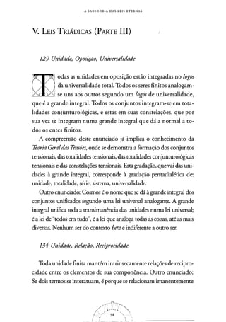 A S A B E D O RI A DAS L E I S ETERNAS
V. LEIS TRIÁDICAS (PARTE III)
129 Unidade, Oposição, Universalidade
odas as unidades em oposição estão integradas no logos
da universalidade total. Todos os seres finitos analogam­
se uns aos outros segundo um logos de universalidade,
que é a grande integral. Todos os conjuntos integram-se em tota­
lidades conjunturológicas, e estas em suas constelações, que por
sua vez se integram numa grande integral que dá a normal a to­
dos os entes finitos.
A compreensão deste enunciado já implica o conhecimento da
Teoria Geraldas Tensões, onde se demonstra a formação dos conjuntos
tensionais, das totalidades tensionais, das totalidades conjunturológicas
tensionais e das constelações tensionais. Esta gradação, que vai das uni­
dades à grande integral, corresponde à gradação pentadialética de:
unidade, totalidade, série, sistema, universalidade.
Outro enunciado: Cosmos é o nome que se dá à grande integral dos
conjuntos unificados segundo uma lei universal analogante. A grande
integral unifica toda a transimanência das unidades numa lei universal;
é a lei de "todos em tudo", é a lei que analoga todas as coisas, até as mais
diversas. Nenhum ser do contexto beta é indiferente a outro ser.
134 Unidade, Relação, Reciprocidade
Toda unidade finita mantém intrinsecamente relações de recipro­
cidade entre os elementos de sua componência. Outro enunciado:
Se dois termos se interatuam, é porque se relacionam imanentemente
 