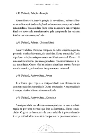 A S A B E D O R I A D A S L E I S E T E R N A S
138 Unidade, Relação, Assunção
A transformação, que é a geração da nova forma, existencializa­
se ao realizar o ciclo das relações dos elementos da componência de
uma unidade. Toda unidade finita tende a alcançar a sua corrupção
final e o novo ciclo transformativo pela completude das relações
intrínsecas à sua componência.
139 Unidade, Relação, Universalidade
A univérsalidade cósmica é composta de ciclos relacionais que são
possíveis, atualizados ou não, das unidades. Outro enunciado: Toda
e qualquer relação analoga-se com a totalidade universal. Outro: Há
uma ordem universal que analoga todas as relações imanentes a to­
das as unidades. Outro: Não há abismos diacríticos entre os fatos do
mundo cósmico, pois todos se integram numa universal.
145 Unidade, Reciprocidade, Forma
É a forma que regula a reciprocidade dos elementos da
componência de uma unidade. Outro enunciado: A reciprocidade
é sempre relativa à forma de uma unidade.
146 Unidade, Reciprocidade, Harmonia
A reciprocidade dos elementos componentes de uma unidade
regula-se por uma normal que lhes dá harmonia. Outro enun­
ciado: O grau de harmonia de uma unidade é proporcionado
à reciprocidade dos elementos componentes, quando obedientes
 