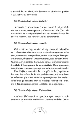 V - L E I S T R I Á D I CA S · PARTE 1 1 1
à normal da totalidade, sem favorecer as disposições prévias
degenerativas ou corruptivas.
147 Unidade, Reciprocidade, Evolução
A evolução de uma unidade é proporcionada à reciprocidade
dos elementos de sua componência. Outro enunciado: Uma uni­
dade alcança a sua completude evolutiva pela existencialização das
relações recíprocas dos elementos de sua componência.
148 Unidade, Reciprocidade, Assunção
O ciclo evolutivo chega a seu fim pelo esgotamento da reciprocida­
de, obedienteànormaldeuma unidade, eo assuncionalousuperevolutivo
se dá, com seu salto correspondente, quando novas relações de recipro­
cidade se dão, obedientes a uma outra normal, dada por outra furma.
Quando hápredominância de umaoutraforma, o interesse pertencente
à unidade já é componente da nova totalidade. Outro enunciado:
Aseqüência do processo recíproco prepara o advento da transformação.
Estas leis já revelam muitas das conseqüências das pesquisas rea­
lizadas naTeoria Geral das Tensões, onde fazemos a análise de diver­
sas esferas em que vamos encontrar a presença destas leis, desde a
esfera físico-química até a esfera da psicologia superior do homem,
isto é, da psicologia relacionada à vontade e ao entendimento.
149 Unidade, Reciprocidade, Universalidade
A universalidade cósmica é a grande integral, na qual se reali­
zam todos os processos recíprocos das diversas unidades. Outro
 