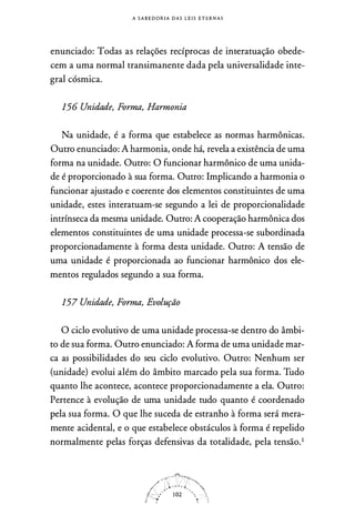 A S A B E D O R I A D A S L E I S E T E R N A S
enunciado: Todas as relações recíprocas de inneratuação obede­
cem a uma normal transimanente dada pela universalidade inte­
gral cósmica.
156 Unidade, Forma, Harmonia
Na unidade, é a forma que estabelece as normas harmônicas.
Outro enunciado: A harmonia, onde há, revela a existência de uma
forma na unidade. Outro: O funcionar harmônico de uma unida­
de é proporcionado à sua forma. Outro: Implicando a harmonia o
funcionar ajustado e coerente dos elementos constituintes de uma
unidade, estes interatuam-se segundo a lei de proporcionalidade
intrínseca da mesma unidade. Outro: A cooperação harmônica dos
elementos constituintes de uma unidade processa-se subordinada
proporcionadamente à forma desta unidade. Outro: A tensão de
uma unidade é proporcionada ao funcionar harmônico dos ele­
mentos regulados segundo a sua forma.
157 Unidade, Forma, Evolução
O ciclo evolutivo de uma unidade processa-se dentro do âmbi­
to de sua forma. Outro enunciado: A forma de uma unidade mar­
ca as possibilidades do seu ciclo evolutivo. Outro: Nenhum ser
(unidade) evolui além do âmbito marcado pela sua forma. Tudo
quanto lhe acontece, acontece proporcionadamente a ela. Outro:
Pertence à evolução de uma unidade tudo quanto é coordenado
pela sua forma. O que lhe suceda de estranho à forma será mera­
mente acidental, e o que estabelece obstáculos à forma é repelido
normalmente pelas forças defensivas da totalidade, pela tensão.1
 