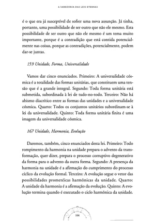 A S A B E D O R I A D A S L E I S E T E R N A S
é o que era já susceptível de sofrer uma nova assunção. Já tinha,
portanto, uma possibilidade de ser outro que não ele mesmo. Esta
possibilidade de ser outro que não ele mesmo é um tema muito
importante, porque é a contradição que está contida potencial­
mente nas coisas, porque as contradições, potencialmente, podem
dar-se juntas.
159 Unidade, Forma, Universalidade
Vamos dar cinco enunciados. Primeiro: A universalidade cós­
mica é a totalidade das formas unitárias, que constituem uma ten­
são que é a grande integral. Segundo: Toda forma unitária está
submetida, subordinada à lei de tudo-no-todo. Terceiro: Não há
abismo diacrítico entre as formas das unidades e a universalidade
cósmica. Quarto: Todos os conjuntos unitários subordinam-se à
lei da universalidade. Quinto: Toda forma unitária finita é uma
imagem da universalidade cósmica.
167 Unidade, Harmonia, Evolução
Daremos, também, cinco enunciados desta lei. Primeiro: Todo
rompimento da harmonia na unidade prepara o advento da trans­
formação, quer dizer, prepara o processo corruptivo degenerativo
da forma para o advento da outra forma. Segundo: A presença da
harmonia na unidade é a afirmação do cumprimento do processo
cíclico da evolução formal. Terceiro: A evolução segue o vetor das
possibilidades prometéicas harmônicas da unidade. Quarto:
A unidade da harmonia é a afirmação da evolução. Quinto: A evo­
lução termina quando é executado o ciclo harmônica da u_nidade.
 