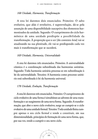 V - L E I S T R I Á D I CA S · PARTE I I I
168 Unidade, Harmonia, Transformação
A esta lei daremos dois enunciados. Primeiro: O salto
evolutivo, que aliás é revolutivo, é superevolução, dá-se pela
assunção de uma disponibilidade susceptiva dos elementos har­
monizados da unidade. Segundo: O cumprimento do ciclo har­
mônico de uma unidade predispõe a possibilidade da
transformação. À proporção que o ser [do contexto beta] vai-se
atualizando na sua plenitude, ele vai-se predispondo cada vez
mais à transformação que se sucederá.
169 Unidade, Harmonia, Universalidade
A esta lei daremos três enunciados. Primeiro: A universalidade
cósmica é a coordenação subordinada das harmonias unitárias.
Segundo: Toda harmonia unitária processa-se em subordinação à
lei da universalidade. Terceiro: A harmonia como processo unitá­
rio está subordinada à lei da harmonia universal.
178 Unidade, Evolução, Transformação
A esta lei daremos três enunciados. Primeiro: O cumprimento do
ciclo evolutivo de uma forma é simultâneo ao advento de uma trans­
formação e ao surgimento de uma nova forma. Segundo: A transfor­
mação, que abre o novo ciclo evolutivo, surge ao cumprir-se o ciclo
evolutivo de uma unidade formal. Terceiro: Todaunidade finita cum­
pre apenas o seu ciclo formal e tende a constituir, em sua
dimensionalidade, princípios de formação de uma nova forma, que,
por sua vez, tende a cumprir o seu novo ciclo.
 