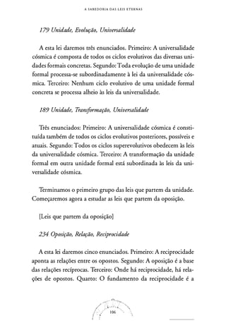 A S A B E D O RI A D A S L E I S E T E R N A S
179 Unidade, Evolução, Universalidade
A esta lei daremos três enunciados. Primeiro: A universalidade
cósmica é composta de todos os ciclos evolutivos das diversas uni­
dades formais concretas. Segundo: Toda evolução de uma unidade
formal processa-se subordinadamente à lei da universalidade cós­
mica. Terceiro: Nenhum ciclo evolutivo de uma unidade formal
concreta se processa alheio às leis da universalidade.
189 Unidade, Transformação, Universalidade
Três enunciados: Primeiro: A universalidade cósmica é consti­
tuída também de todos os ciclos evolutivos posteriores, possíveis e
atuais. Segundo: Todos os ciclos superevolutivos obedecem às leis
da universalidade cósmica. Terceiro: A transformação da unidade
formal em outra unidade formal está subordinada às leis da uni­
versalidade cósmica.
Terminamos o primeiro grupo das leis que partem da unidade.
Começaremos agora a estudar as leis que partem da oposição.
[Leis que partem da oposição]
234 Oposição, Relação, Reciprocidade
A esta lei daremos cinco enunciados. Primeiro: A reciprocidade
aponta as relações entre os opostos. Segundo: A oposição é a base
das relações recíprocas. Terceiro: Onde há reciprocidade, há rela­
ções de opostos. Quarto: O fundamento da reciproci.dade é a
 