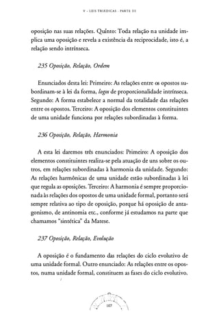 V - LE I S T R IA D I CAS · PARTE I I I
oposição nas suas relações. Quinto: Toda relação na unidade im­
plica
·
uma oposição e revela a existência da reciprocidade, isto é, a
relação sendo intrínseca.
235 Oposição, Relação, Ordem
Enunciados desta lei: Primeiro: As relações entre os opostos su­
bordinam-se à lei da forma, logos de proporcionalidade intrínseca.
Segundo: A forma estabelece a normal da totalidade das relações
entre os opostos. Terceiro: A oposição dos elementos constituintes
de uma unidade funciona por relações subordinadas à forma.
236 Oposição, Relação, Harmonia
A esta lei daremos três enunciados: Primeiro: A oposição dos
elementos constituintes realiza-se pela atuação de uns sobre os ou­
tros, em relações subordinadas à harmonia da unidade. Segundo:
As relações harmônicas de uma unidade estão subordinadas à lei
que regula as oposições. Terceiro: A harmonia é sempre proporcio­
nada às relações dos opostos de uma unidade formal, portanto será
sempre relativa ao tipo de oposição, porque há oposição de anta­
gonismo, de antinomia etc., conforme já estudamos na parte que
chamamos "sintéticà' da Matese.
237 Oposição, Relação, Evolução
A oposição é o fundamento das relações do ciclo evolutivo de
uma unidade formal. Outro enunciado: As relações entre os opos­
tos, numa unidade formal, constituem as fases do ciclo evolutivo.
 