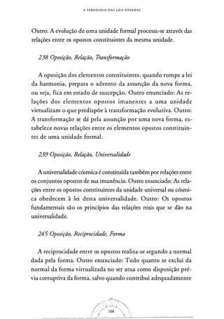 A S A B E D O RI A DAS L E I S E T E R N A S
Outro: A evolução de uma unidade formal processa-se através das
relações entre os opostos constituintes da mesma unidade.
238 Oposição, Relação, Transformação
A oposição dos elementos constituintes, quando rompe a lei
da harmonia, prepara o advento da assunção da nova forma,
ou seja, fica em estado de suscepção. Outro enunciado: As re­
lações dos elementos opostos imanentes a uma unidade
virtualizam o que predispõe à transformação evolutiva. Outro:
A transformação se dá pela assunção por uma nova forma, es­
tabelece novas relações entre os elementos opostos constituin­
tes de uma unidade formal.
239 Oposição, Relação, Universalidade
A universalidade cósmica é constituída também por relações entre
os conjuntos opostos de sua imanência. Outro enunciado: As rela­
ções entre os opostos constituintes da unidade universal ou cósmi­
ca obedecem à lei desta universalidade. Outro: Os opostos
fundamentais são os princípios das relações reais que se dão na
universalidade.
245 Oposição, Reciprocidade, Forma
A reciprocidade entre os opostos realiza-se segundo a normal
dada pela forma. Outro enunciado: Tudo quanto se exclui da
normal da forma virtualizada no ser atua como disposição pré­
via corruptiva da forma, salvo quando contribui adequadamente
 