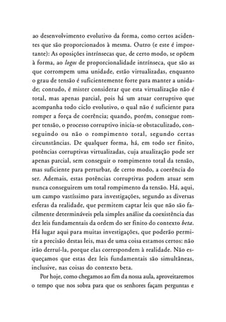 ao desenvolvimento evolutivo da forma, como certos aciden­
tes que são proporcionados à mesma. Outro (e este é impor­
tante): As oposições intrínsecas que, de certo modo, se opõem
à forma, ao logos de proporcionalidade intrínseca, que são as
que corrompem uma unidade, estão virtualizadas, enquanto
o grau de tensão é suficientemente forte para manter a unida­
de; contudo, é mister considerar que esta virtualização não é
total, mas apenas parcial, pois há um atuar corruptivo que
acompanha todo ciclo evolutivo, o qual não é suficiente para
romper a força de coerência; quando, porém, consegue rom­
per tensão, o processo corruptivo inicia-se obstaculizado, con­
seguindo ou não o rompimento total, segundo certas
circunstâncias. De qualquer forma, há, em todo ser finito,
potências corruptivas virtualizadas, cuja atualização pode ser
apenas parcial, sem conseguir o rompimento total da tensão,
mas suficiente para perturbar, de certo modo, a coerência do
ser. Ademais, estas potências corruptivas podem atuar sem
nunca conseguirem um total rompimento da tensão. Há, aqui,
um campo vastíssimo para investigações, segundo as diversas
esferas da realidade, que permitem captar leis que não são fa­
cilmente determináveis pela simples análise da coexistência das
dez leis fundamentais da ordem do ser finito do contexto beta.
Há lugar aqui para muitas investigações, que poderão permi­
tir a precisão destas leis, mas de uma coisa estamos certos: não
irão derruí-la, porque elas correspondem à realidade. Não es­
queçamos que estas dez leis fundamentais são simultâneas,
inclusive, nas coisas do contexto beta.
Por hoje, como chegamos ao fim da nossa aula, aproveitaremos
o tempo que nos sobra para que os senhores façam perguntas e
 