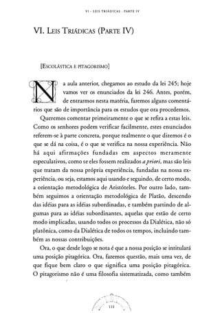 V I - L E I S T R I A D I CAS . PART E I V
VI. LEIS TRIADICAS (PARTE IV)
[EscoLASTICA E PITAGORISMO]
a aula anterior, chegamos ao estudo da lei 245; hoje
vamos ver os enunciados da lei 246. Antes, porém,
de entrarmos nesta matéria, faremos alguns comentá­
rios que são de importância para os estudos que ora procedemos.
Queremos comentar primeiramente o que se refira a estas leis.
Como os senhores podem verificar facilmente, estes enunciados
referem-se à parte concreta, porque realmente o que dizemos é o
que se dá na coisa, é o que se verifica na nossa experiência. Não
há aqui afirmações fundadas em aspectos meramente
especulativos, como se eles fossem realizados apriori, mas são leis
que tratam da nossa própria experiência, fundadas na nossa ex­
periência, ou seja, estamos aqui usando e seguindo, de certo modo,
a orientação metodológica de Aristóteles. Por outro lado, tam­
bém seguimos a orientação metodológica de Platão, descendo
das idéias para as idéias subordinadas, e também partindo de al­
gumas para as idéias subordinantes, aquelas que estão de certo
modo implicadas, usando todos os processos da Dialética, não só
platônica, como da Dialética de todos os tempos, incluindo tam­
bém as nossas contribuições.
Ora, o que desde logo se nota é que a nossa posição se intitulará
uma posição pitagórica. Ora, fazemos questão, mais uma vez, de
que fique bem claro o que significa uma posição pitagórica.
O pitagorismo não é uma filosofia sistematizada, como também
 