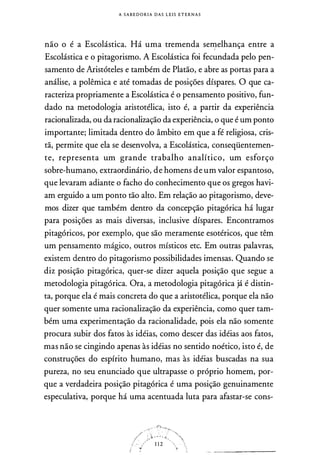 A S A B E D O R I A DAS L E I S E T E R N A S
não o é a Escolástica. Há uma tremenda sell)-elhança entre a
Escolástica e o pitagorismo. A Escolástica foi fecundada pelo pen­
samento de Aristóteles e também de Platão, e abre as portas para a
análise, a polêmica e até tomadas de posições díspares. O que ca­
racteriza propriamente a Escolástica é o pensamento positivo, fun­
dado na metodologia aristotélica, isto é, a partir da experiência
racionalizada, ou da racionalização da experiência, o que é um ponto
importante; limitada dentro do âmbito em que a fé religiosa, cris­
tã, permite que ela se desenvolva, a Escolástica, conseqüentemen­
te, representa um grande trabalho analítico, um esforço
sobre-humano, extraordinário, de homens de um valor espantoso,
que levaram adiante o facho do conhecimento que os gregos havi­
am erguido a um ponto tão alto. Em relação ao pitagorismo, deve­
mos dizer que também dentro da concepção pitagórica há lugar
para posições as mais diversas, inclusive díspares. Encontramos
pitagóricos, por exemplo, que são meramente esotéricos, que têm
um pensamento mágico, outros místicos etc. Em outras palavras,
existem dentro do pitagorismo possibilidades imensas. Quando se
diz posição pitagórica, quer-se dizer aquela posição que segue a
metodologia pitagórica. Ora, a metodologia pitagórica já é distin­
ta, porque ela é mais concreta do que a aristotélica, porque ela não
quer somente uma racionalização da experiência, como quer tam­
bém uma experimentação da racionalidade, pois ela não somente
procura subir dos fatos às idéias, como descer das idéias aos fatos,
mas não se cingindo apenas às idéias no sentido noético, isto é, de
construções do espírito humano, mas às idéias buscadas na sua
pureza, no seu enunciado que ultrapasse o próprio homem, por­
que a verdadeira posição pitagórica é uma posição genuinamente
especulativa, porque há uma acentuada luta para afastar-se cons-
 