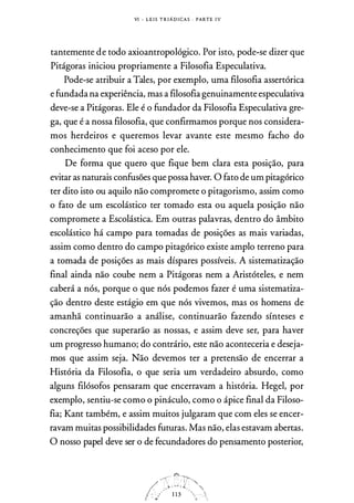 VI - L E I S T R I Á D I CA S · PARTE I V
tantemente de todo axioantropológico. Por isto, pode-se dizer que
Pitágoras iniciou propriamente a Filosofia Especulativa.
Pode-se atribuir a Tales, por exemplo, uma filosofia assertórica
e fundada na experiência, mas a filosofia genuinamente especulativa
deve-se a Pitágoras. Ele é o fundador da Filosofia Especulativa gre­
ga, que é a nossa filosofia, que confirmamos porque nos considera­
mos herdeiros e queremos levar avante este mesmo facho do
conhecimento que foi aceso por ele.
De forma que quero que fique bem clara esta posição, para
evitar as naturais confusões que possa haver. O fato de um pitagórico
ter dito isto ou aquilo não compromete o pitagorismo, assim como
o fato de um escolástico ter tomado esta ou aquela posição não
compromete a Escolástica. Em outras palavras, dentro do âmbito
escolástico há campo para tomadas de posições as mais variadas,
assim como dentro do campo pitagórico existe amplo terreno para
a tomada de posições as mais díspares possíveis. A sistematização
final ainda não coube nem a Pitágoras nem a Aristóteles, e nem
caberá a nós, porque o que nós podemos fazer é uma sistematiza­
ção dentro deste estágio em que nós vivemos, mas os homens de
amanhã continuarão a análise, continuarão fazendo sínteses e
concreções que superarão as nossas, e assim deve ser, para haver
um progresso humano; do contrário, este não aconteceria e deseja­
mos que assim seja. Não devemos ter a pretensão de encerrar a
História da Filosofia, o que seria um verdadeiro absurdo, como
alguns filósofos pensaram que encerravam a história. Hegel, por
exemplo, sentiu-se como o pináculo, como o ápice final da Filoso­
fia; Kant também, e assim muitos julgaram que com eles se encer­
ravam muitas possibilidades futuras. Mas não, elas estavam abertas.
O nosso papel deve ser o de fecundadores do pensamento posterior,
 