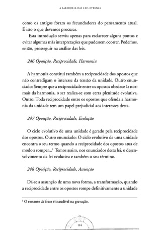 A S A B E D O R I A DAS L E I S E T E R N A S
como os antigos foram os fecundadores do pensamento atual.
É isto o que devemos procurar.
Esta introdução serviu apenas para esclarecer alguns pontos e
evitar algumas más interpretações que pudessem ocorrer. Podemos,
então, prosseguir na análise das leis.
246 Oposição, Reciprocidade, Harmonia
A harmonia constitui também a reciprocidade dos opostos que
não contradigam o interesse da tensão da unidade. Outro enun­
ciado: Sempre que a reciprocidade entre os opostos obedece às nor­
mais da harmonia, o ser realiza-se com certa plenitude evolutiva.
Outro: Toda reciprocidade entre os opostos que ofenda a harmo­
nia da unidade tem um papel prejudicial aos interesses desta.
247 Oposição, Reciprocidade, Evolução
O ciclo evolutivo de uma unidade é gerado pela reciprocidade
dos opostos. Outro enunciado: O ciclo evolutivo de uma unidade
encontra o seu termo quando a reciprocidade dos opostos atua de
modo a romper. ..1 Temos assim, nos enunciados desta lei, o desen­
volvimento da lei evolutiva e também o seu término.
248 Oposição, Reciprocidade, Assunção
Dá-se a assunção de uma nova forma, a transformação, quando
a reciprocidade entre os opostos rompe definitivamente a unidade
I O restante da frase é inaudível na gravação.
 