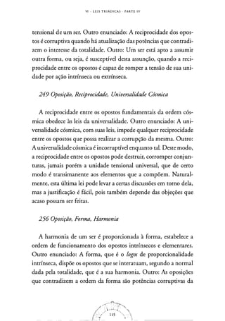 VI - L E I S T R I Á D I CA S . PARTE I V
tensional de um ser. Outro enunciado: A reciprocidade dos opos­
tos é'corruptiva quando há atualização das potências que contradi­
zem o interesse da totalidade. Outro: Um ser está apto a assumir
outra forma, ou seja, é susceptível desta assunção, quando a reci­
procidade entre os opostos é capaz de romper a tensão de sua uni­
dade por ação intrínseca ou extrínseca.
249 Oposição, Reciprocidade, Universalidade Cósmica
A reciprocidade entre os opostos fundamentais da ordem cós­
mica obedece às leis da universalidade. Outro enunciado: A uni­
versalidade cósmica, com suas leis, impede qualquer reciprocidade
entre os opostos que possa realizar a corrupção da mesma. Outro:
A universalidade cósmica é incorruptível enquanto tal. Deste modo,
a reciprocidade entre os opostos pode destruir, corromper conjun­
turas, jamais porém a unidade tensional universal, que de certo
modo é transimanente aos elementos que a compõem. Natural­
mente, esta última lei pode levar a certas discussões em torno dela,
mas a justificação é fácil, pois também depende das objeções que
acaso possam ser feitas.
256 Oposição, Forma, Harmonia
A harmonia de um ser é proporcionada à forma, estabelece a
ordem de funcionamento dos opostos intrínsecos e elementares.
Outro enunciado: A forma, que é o logos de proporcionalidade
intrínseca, dispõe os opostos que se interatuam, segundo a normal
dada pela totalidade, que é a sua harmonia. Outro: As oposições
que contradizem a ordem da forma são potências corruptivas da
 