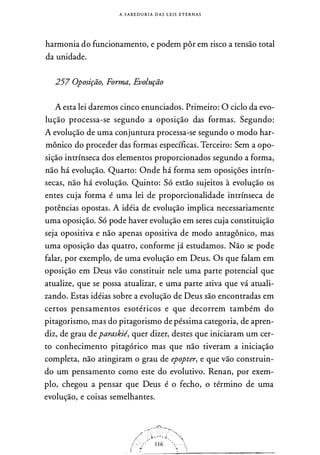 A S A B E D O R I A D A S L E I S ETERNAS
harmonia do funcionamento, e podem pôr em risco a tensão total
da unidade.
257 Oposição, Forma, Evolução
A esta lei daremos cinco enunciados. Primeiro: O ciclo da evo­
lução processa-se segundo a oposição das formas. Segundo:
A evolução de uma conjuntura processa-se segundo o modo har­
mônico do proceder das formas específicas. Terceiro: Sem a opo­
sição intrínseca dos elementos proporcionados segundo a forma,
não há evolução. Quarto: Onde há forma sem oposições intrín­
secas, não há evolução. Quinto: Só estão sujeitos à evolução os
entes cuja forma é uma lei de proporcionalidade intrínseca de
potências opostas. A idéia de evolução implica necessariamente
uma oposição. Só pode haver evolução em seres cuja constituição
seja opositiva e não apenas opositiva de modo antagônico, mas
uma oposição das quatro, conforme já estudamos. Não se pode
falar, por exemplo, de uma evolução em Deus. Os que falam em
oposição em Deus vão constituir nele uma parte potencial que
atualize, que se possa atualizar, e uma parte ativa que vá atuali­
zando. Estas idéias sobre a evolução de Deus são encontradas em
certos pensamentos esotéricos e que decorrem também do
pitagorismo, mas do pitagorismo de péssima categoria, de apren­
diz, de grau deparaskié, quer dizer, destes que iniciaram um cer­
to conhecimento pitagórico mas que não tiveram a iniciação
completa, não atingiram o grau de epopter, e que vão construin­
do um pensamento como este do evolutivo. Renan, por exem­
plo, chegou a pensar que Deus é o fecho, o término de uma
evolução, e coisas semelhantes.
1 1 6
..,
���____:.�'---���������-
 