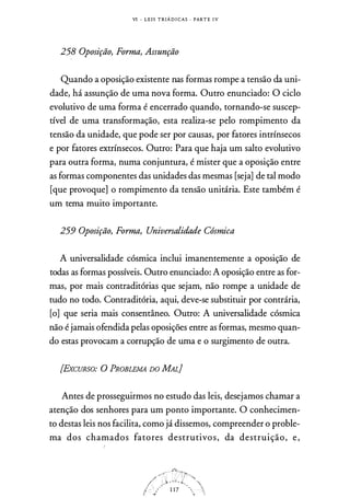 VI - L E I S T R I Á D I CAS . PART E I V
258 Oposição, Forma, Assunção
Quando a oposição existente nas formas rompe a tensão da uni­
dade, há assunção de uma nova forma. Outro enunciado: O ciclo
evolutivo de uma forma é encerrado quando, tornando-se suscep­
tível de uma transformação, esta realiza-se pelo rompimento da
tensão da unidade, que pode ser por causas, por fatores intrínsecos
e por fatores extrínsecos. Outro: Para que haja um salto evolutivo
para outra forma, numa conjuntura, é mister que a oposição entre
as formas componentes das unidades das mesmas [seja] de tal modo
[que provoque] o rompimento da tensão unitária. Este também é
um tema muito importante.
259 Oposição, Forma, Universalidade Cósmica
A universalidade cósmica inclui imanentemente a oposição de
todas as formas possíveis. Outro enunciado: A oposição entre as for­
mas, por mais contraditórias que sejam, não rompe a unidade de
tudo no todo. Contraditória, aqui, deve-se substituir por contrária,
[o] que seria mais consentâneo. Outro: A universalidade cósmica
não é jamais ofendida pelas oposições entre as formas, mesmo quan­
do estas provocam a corrupção de uma e o surgimento de outra.
[Ex.CURSO: o PROBLEMA DO MAL}
Antes de prosseguirmos no estudo das leis, desejamos chamar a
atenção dos senhores para um ponto importante. O conhecimen­
to destas leis nos facilita, como já dissemos, compreender o proble­
ma dos chamados fatores destrutivos, da destruição, e,
 