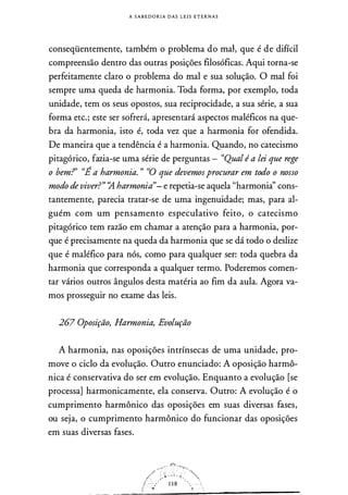 A S A B E D O R I A D A S L E I S E T E R N A S
conseqüentemente, também o problema do mah que é de difícil
compreensão dentro das outras posições filosóficas� Aqui torna-se
perfeitamente claro o problema do mal e sua solução. O mal foi
sempre uma queda de harmonia. Toda forma, por exemplo, toda
unidade, tem os seus opostos, sua reciprocidade, a sua série, a sua
forma etc.; este ser sofrerá, apresentará aspectos maléficos na que­
bra da harmonia, isto é, toda vez que a harmonia for ofendida.
De maneira que a tendência é a harmonia. Quando, no catecismo
pitagórico, fazia-se uma série de perguntas - "Qual é a lei que rege
o bem?' "É a harmonia. " "O que devemosprocurar em todo o nosso
modo de viver?" � harmonia"- e repetia-se aquela "harmonià' cons­
tantemente, parecia tratar-se de uma ingenuidade; mas, para al­
guém com um pensamento especulativo feito, o catecismo
pitagórico tem razão em chamar a atenção para a harmonia, por­
que é precisamente na queda da harmonia que se dá todo o deslize
que é maléfico para nós, como para qualquer ser: toda quebra da
harmonia que corresponda a qualquer termo. Poderemos comen­
tar vários outros ângulos desta matéria ao fim da aula. Agora va­
mos prosseguir no exame das leis.
267 Oposição, Harmonia, Evolução
A harmonia, nas oposições intrínsecas de uma unidade, pro­
move o ciclo da evolução. Outro enunciado: A oposição harmô­
nica é conservativa do ser em evolução. Enquanto a evolução [se
processa] harmonicamente, ela conserva. Outro: A evolução é o
cumprimento harmônico das oposições em suas diversas fases,
ou seja, o cumprimento harmônico do funcionar das oposições
em suas diversas fases.
 