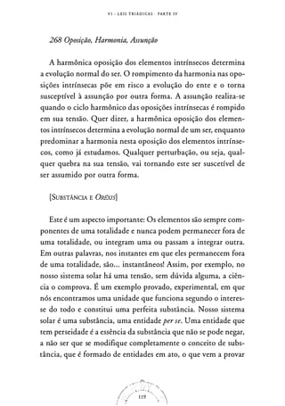 V I - L E I S T R I Á D I CA S · PARTE I V
268 Oposição, Harmonia, Assunção
A harmônica oposição dos elementos intrínsecos determina
a evolução normal do ser. O rompimento da harmonia nas opo­
sições intrínsecas põe em risco a evolução do ente e o torna
susceptível à assunção por outra forma. A assunção realiza-se
quando o ciclo harmônico das oposições intrínsecas é rompido
em sua tensão. Quer dizer, a harmônica oposição dos elemen­
tos intrínsecos determina a evolução normal de um ser, enquanto
predominar a harmonia nesta oposição dos elementos intrínse­
cos, como já estudamos. Qualquer perturbação, ou seja, qual­
quer quebra na sua tensão, vai tornando este ser suscetível de
ser assumido por outra forma.
[SUBSTÂNCIA E ÜRÉXIS]
Este é um aspecto importante: Os elementos são sempre com­
ponentes de uma totalidade e nunca podem permanecer fora de
uma totalidade, ou integram uma ou passam a integrar outra.
Em outras palavras, nos instantes em que eles permanecem fora
de uma totalidade, são... instantâneos! Assim, por exemplo, no
nosso sistema solar há uma tensão, sem dúvida alguma, a ciên­
cia o comprova. É um exemplo provado, experimental, em que
nós encontramos uma unidade que funciona segundo o interes­
se do todo e constitui uma perfeita substância. Nosso sistema
solar é uma substância, uma entidade per se. Uma entidade que
tem perseidade é a essência da substância que não se pode negar,
a não ser que se modifique completamente o conceito de subs­
tância, que é formado de entidades em ato, o que vem a provar
 