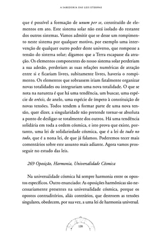 A S A B E D O R I A DAS L E I S E T E R N A S
que é possível a formação de unum per se, copstituído de ele­
mentos em ato. Este sistema solar não está isolado do restante
dos outros sistemas. Vamos admitir que se desse um rompimen­
to neste sistema por qualquer motivo, por exemplo uma inter­
venção de qualquer outro poder deste universo, que rompesse a
tensão do sistema solar; digamos que a Terra escapasse da atra­
ção. Os elementos componentes do nosso sistema solar perderiam
a sua adesão, perderiam as suas relações numéricas de atração
entre si e ficariam livres, subitamente livres, haveria o rompi­
mento. Os elementos que sobrassem iriam fatalmente organizar
novas totalidades ou integrariam uma nova totalidade. O que se
nota na natureza é que há uma tendência, um buscar, uma espé­
cie de oréxis, de anelo, uma espécie de ímpeto à constituição de
novas tensões. Todos tendem a formar parte de uma nova ten­
são, quer dizer, a singularidade não pretende tornar-se absoluta
a ponto de desligar-se totalmente dos outros. Há uma tendência
solidária em toda a ordem cósmica, e isto prova que existe, por­
tanto, uma lei de solidariedade cósmica, que é a lei de tudo no
todo, que é a nona lei, de que já falamos. Poderemos tecer mais
comentários sobre este assunto mais adiante. Agora vamos pros­
seguir no estudo das leis.
269 Oposição, Harmonia, Universalidade Cósmica
Na universalidade cósmica há sempre harmonia entre os opos­
tos específicos. Outro enunciado: As oposições harmônicas são ne­
cessariamente presentes na universalidade cósmica, porque os
opostos contraditórios, aliás contrários, que destroem as tensões
singulares, obedecem, por suavez, a uma lei de harmonia 1:1niversal.
 