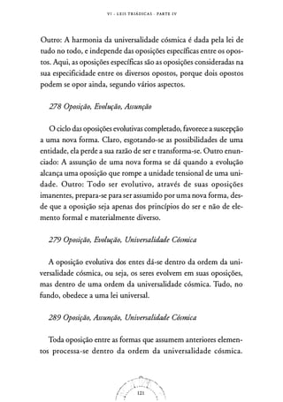 V I - L E I S T R I Á D I C A S · PARTE I V
Outro: A harmonia da universalidade cósmica é dada pela lei de
tudo no todo, e independe das oposições específicas entre os opos­
tos. Aqui, as oposições específicas são as oposições consideradas na
sua especificidade entre os diversos opostos, porque dois opostos
podem se opor ainda, segundo vários aspectos.
278 Oposição, Evolução, Assunção
O ciclo das oposições evolutivas completado, favorece a suscepção
a uma nova forma. Claro, esgotando-se as possibilidades de uma
entidade, ela perde a sua razão de ser e transforma-se. Outro enun­
ciado: A assunção de uma nova forma se dá quando a evolução
alcança uma oposição que rompe a unidade tensional de uma uni­
dade. Outro: Todo ser evolutivo, através de suas oposições
imanentes, prepara-se para ser assumido por uma nova forma, des­
de que a oposição seja apenas dos princípios do ser e não de ele­
mento formal e materialmente diverso.
279 Oposição, Evolução, Universalidade Cósmica
A oposição evolutiva dos entes dá-se dentro da ordem da uni­
versalidade cósmica, ou seja, os seres evolvem em suas oposições,
mas dentro de uma ordem da universalidade cósmica. Tudo, no
fundo, obedece a uma lei universal.
289 Oposição, Assunção, Universalidade Cósmica
Toda oposição entre as formas que assumem anteriores elemen­
tos processa-se dentro da ordem da universalidade cósmica.
 