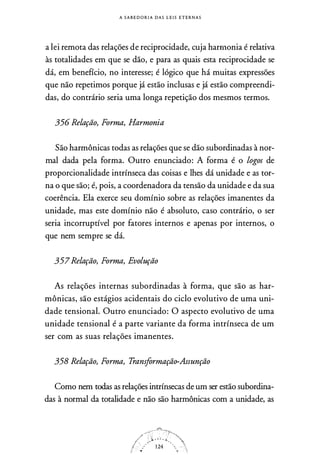 A S A B E D O R I A DAS L E I S E T E R N A S
a lei remota das relações de reciprocidade, cuja harmonia é relativa
às totalidades em que se dão, e para as quais esta reciprocidade se
dá, em benefício, no interesse; é lógico que há muitas expressões
que não repetimos porque já estão inclusas e já estão compreendi­
das, do contrário seria uma longa repetição dos mesmos termos.
356 Relação, Forma, Harmonia
São harmônicas todas as relações que se dão subordinadas à nor­
mal dada pela forma. Outro enunciado: A forma é o logos de
proporcionalidade intrínseca das coisas e lhes dá unidade e as tor­
na o que são; é, pois, a coordenadora da tensão da unidade e da sua
coerência. Ela exerce seu domínio sobre as relações imanentes da
unidade, mas este domínio não é absoluto, caso contrário, o ser
seria incorruptível por fatores internos e apenas por internos, o
que nem sempre se dá.
357Relação, Forma, Evolução
As relações internas subordinadas à forma, que são as har­
mônicas, são estágios acidentais do ciclo evolutivo de uma uni­
dade tensional. Outro enunciado: O aspecto evolutivo de uma
unidade tensional é a parte variante da forma intrínseca de um
ser com as suas relações imanentes.
358 Relação, Forma, Transformação-Assunção
Como nem todas as relações intrínsecas de um ser estão subordina­
das à normal da totalidade e não são harmônicas com a unidade, as
 