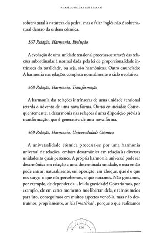 A S A B E D O RI A D A S L E I S E T E R N A S
sobrenatural à natureza da pedra, mas o falar inglês ,não é sobrena­
tural dentro da ordem cósmica.
367 Relação, Harmonia, Evolução
A evolução de uma unidade tensional processa-se através das rela­
ções subordinadas à normal dada pela lei de proporcionalidade in­
trínseca da totalidade, ou seja, são harmônicas. Outro enunciado:
A harmonia nas relações completa normalmente o ciclo evolutivo.
368 Relação, Harmonia, Transformação
A harmonia das relações intrínsecas de uma unidade tensional
retarda o advento de uma nova forma. Outro enunciado: Conse­
qüentemente, a desarmonia nas relações é uma disposição prévia à
transformação, que é generativa de uma nova forma.
369 Relação, Harmonia, Universalidade Cósmica
A universalidade cósmica processa-se por uma harmonia
universal de relações, embora desarmônica em relação às diversas
unidades às quais pertence. A própria harmonia universal pode ser
desarmônica em relação a uma determinada unidade, e esta então
pode entrar, naturalmente, em oposição, em choque, que é o que
nos surge, o que nós percebemos, o que notamos. Não gostamos,
por exemplo, de depender da... lei da gravidade! Gostaríamos, por
exemplo, de em certo momento nos libertar dela, e temos meios
para isto, conseguimos em muitos aspectos vencê-la, mas não des­
truímos, propriamente, as leis [matéticas], porque o que realizamos
 