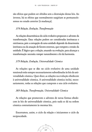 VI - L E I S T R IÁ D I CA S . PARTE I V
são efeitos que podem ser obtidos sem a destruição destas leis. Ao
inverso, há os efeitos que normalmente surgiriam se permanecês­
semos no estado anterior [à mudança] .
378 Relação, Evolução, Transformação
As relações desarmônicas do ciclo evolutivo preparam o advento da
transformação. Estas relações podem ser consideradas intrínsecas e
extrínsecas, pois a corrupção de uma unidade depende da desarmonia
intrínseca ou da atuação de fatores externos, que rompem a tensão da
unidade. Ê lógico que a relação, atuando na evolução, para alcançar a
transformação necessita romper naturalmente a lei da harmonia.
379 Relação, Evolução, Universalidade Cósmica
As relações que se dão no ciclo evolutivo de uma unidade
tensional estão sempre necessariamente subordinadas às leis da uni­
versalidade cósmica. Quer dizer, as relações na evolução obedecem
à universalidade cósmica. A universalidade cósmica inclui, neces­
sariamente, todas as relações que cumprem o seu ciclo evolutivo.
389 Relação, Transformação, Universalidade Cósmica
As relações que promovem o advento de novas formas obede­
cem às leis de universalidade cósmica, pois nada se dá na ordem
cósmica contrariamente às mesmas leis.
Encerramos, assim, o ciclo da relação e iniciaremos o ciclo da
reciprocidade.
 