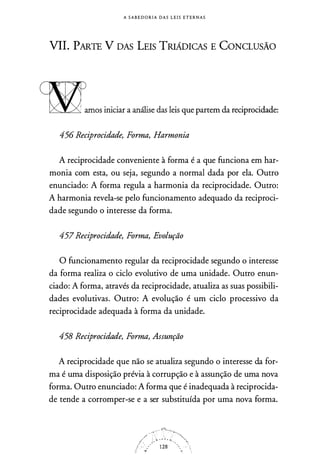 A S A B E D O R I A D A S L E I S E T E R N A S
VIL pARTE V DAS LEIS TRIÁDICAS E GONCLUSÂO
wamos iniciar a análise das leis que partem da reciprocidade:
456 Reciprocidade, Forma, Harmonia
A reciprocidade conveniente à forma é a que funciona em har­
monia com esta, ou seja, segundo a normal dada por ela. Outro
enunciado: A forma regula a harmonia da reciprocidade. Outro:
A harmonia revela-se pelo funcionamento adequado da reciproci­
dade segundo o interesse da forma.
457 Reciprocidade, Forma, Evolução
O funcionamento regular da reciprocidade segundo o interesse
da forma realiza o ciclo evolutivo de uma unidade. Outro enun­
ciado: A forma, através da reciprocidade, atualiza as suas possibili­
dades evolutivas. Outro: A evolução é um ciclo processivo da
reciprocidade adequada à forma da unidade.
458 Reciprocidade, Forma, Assunção
A reciprocidade que não se atualiza segundo o interesse da for­
ma é uma disposição prévia à corrupção e à assunção de uma nova
forma. Outro enunciado: A forma que é inadequada à reciprocida­
de tende a corromper-se e a ser substituída por uma nova forma.
 