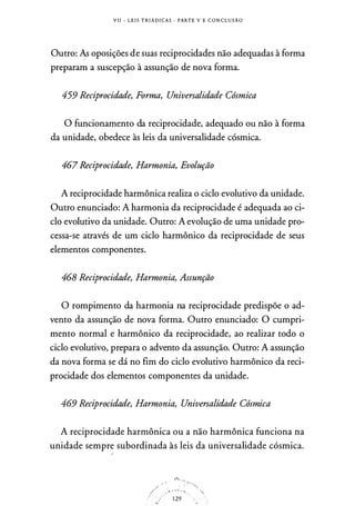 V I I - L E I S T R I A D I C A S · PARTE V E C O N C L U S Ã O
Outro: As oposições de suas reciprocidades não adequadas à forma
preparam a suscepção à assunção de nova forma.
459 Reciprocidade, Forma, Universalidade Cósmica
O funcionamento da reciprocidade, adequado ou não à forma
da unidade, obedece às leis da universalidade cósmica.
467 Reciprocidade, Harmonia, Evolução
A reciprocidade harmônica realiza o ciclo evolutivo da unidade.
Outro enunciado: A harmonia da reciprocidade é adequada ao ci­
clo evolutivo da unidade. Outro: A evolução de uma unidade pro­
cessa-se através de um ciclo harmônico da reciprocidade de seus
elementos componentes.
468 Reciprocidade, Harmonia, Assunção
O rompimento da harmonia na reciprocidade predispõe o ad­
vento da assunção de nova forma. Outro enunciado: O cumpri­
mento normal e harmônico da reciprocidade, ao realizar todo o
ciclo evolutivo, prepara o advento da assunção. Outro: A assunção
da nova forma se dá no fim do ciclo evolutivo harmônico da reci­
procidade dos elementos componentes da unidade.
469 Reciprocidade, Harmonia, Universalidade Cósmica
A reciprocidade harmônica ou a não harmônica funciona na
unidade sempr� subordinada às leis da universalidade cósmica.
/="-,. _
. !
"'·,
-� . � . ; � -�
129
 