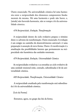 A S A B E D O R I A D A S L E I S E T E R N A S
Outro enunciado: Na universalidade cósmica há,,uma harmo­
nia entre a reciprocidade dos elementos componentes funda­
mentais da mesma. Há uma harmonia e pode não haver, e,
[ainda] não havendo harmonia, não se rompe a lei da universa­
lidade cósmica.
478 Reciprocidade, Evolução, Transformação
A reciprocidade dentro do ciclo evolutivo prepara o término
deste e o advento da transformação. Outro enunciado: A evolução
é um estágio no caminho do desenvolvimento universal e é uma
preparação à assunção de nova forma. Outro: A transformação é a
atualização das possibilidades latentes que permanecem na reci­
procidade não harmônica das unidades tensionais.
479 Reciprocidade, Evolução, Universalidade Cósmica
As reciprocidades evolutivas e as estranhas ao ciclo evolutivo de
uma unidade tensional estão, contudo, subordinadas à lei da uni­
versalidade cósmica.
489 Reciprocidade, Transformação, Universalidade Cósmica
A reciprocidade atualizada pela transformação está subordina­
da à lei da universalidade cósmica.
[Leis da Forma]
Entramos, agora, no grupo das leis da forma.
 