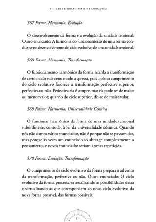 V I I - L E I S T R I Á D I CA S · PARTE V E C O N C L U S Ã O
567 Forma, Harmonia, Evolução
O desenvolvimento da forma é a evolução da unidade tensional.
Outro enunciado: A harmonia do funcionamento de uma forma con­
duz-seno desenvolvimento do ciclo evolutivo de umaunidadetensional.
568 Forma, Harmonia, Transformação
O funcionamento harmônico da forma retarda a transformação
de certo modo e de certo modo a apressa, pois o pleno cumprimento
do ciclo evolutivo favorece a transformação perfectiva superior,
perfectiva ou não. Perfectiva ela é sempre, mas ela pode ser de maior
ou menor valor; quando do ciclo superior, diz-se de maior valor.
569 Forma, Harmonia, Universalidade Cósmica
O funcionar harmônico da forma de uma unidade tensional
subordina-se, contudo, à lei da universalidade cósmica. Quando
nós não damos vários enunciados, não é porque não se possam dar,
mas porque às vezes um enunciado só abrange completamente o
pensamento, e novos enunciados seriam apenas repetições.
578 Forma, Evolução, Transformação
O cumprimento do ciclo evolutivo da forma prepara o advento
da transformação, perfectiva ou não. Outro enunciado: O ciclo
evolutivo da forma processa-se atualizando as possibilid::::.des desta
e virtualizando as que correspondem ao novo ciclo evolutivo da
nova forma possível, das formas possíveis.
 