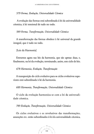 A S A B E D O R I A D A S L E I S E T E R N A S
579 Forma, Evolução, Universalidade Cósmica
A evolução das formas está subordinada à lei da universalidade
cósmica, à lei tensional de tudo no todo.
589 Forma, Transformação, Universalidade Cósmica
A transformação das formas obedece à lei universal da grande
integral, que é tudo no todo.
[Leis da Harmonia]
Entramos agora nas leis da harmonia, que são apenas duas, e,
finalmente, na lei da evolução, terminando, assim, este ciclo de leis.
678 Harmonia, Evolução, Transformação
A transposição do ciclo evolutivo para os ciclos evolutivos supe­
riores está subordinada à lei da harmonia.
689 Harmonia, Transformação, Universalidade Cósmica
O ciclo da evolução harmoniza-se com a lei da universali­
dade cósmica.
789 Evolução, Transformação, Universalidade Cósmica
Os ciclos evolutivos e os revolutivos das transformações,
assunções etc. estão subordinados à lei da universalidade cós.mica,
/' . .. .
/ - . - 1 32
'/ •>f ,,.
:1
• '.
 