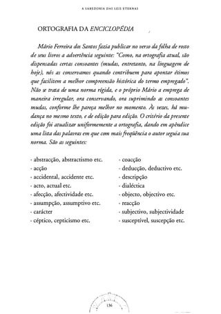 A S A B E D O RI A DAS L E I S ETERNAS
ORTOGRAFIA DA ENCICLOPÉDIA
Mdrio Ferreira dos Santosfaziapublicar no verso dafolha de rosto
de seus livros a advertência seguinte: "Como, na ortografia atual, são
dispensadas certas consoantes (mudas, entretanto, na linguagem de
hoje), nós as conservamos quando contribuem para apontar étimos
quefacilitem a melhor compreensão histórica do termo empregado".
Não se trata de uma norma rígida, e o próprio Mdrio a emprega de
maneira irregular, ora conservando, ora suprimindo as consoantes
mudas, conforme lhe pareça melhor no momento. Às vezes, hd mu­
dança no mesmo texto, e de ediçãopara edição. O critério dapresente
ediçãofoi atualizar uniformemente a ortografia, dando em apêndice
uma lista daspalavras em que com maisfreqüência o autorseguia sua
norma. São as seguintes:
· abstracção, abstractismo etc.
· acção
· accidental, accidente etc.
· acto, actual etc.
· afecção, afectividade etc.
· assumpção, assumptivo etc.
· carácter
· céptico, cepticismo etc.
· coacção
· deducção, deductivo etc.
· descripção
· dialéctica
· objecto, objectivo etc.
· reacção
· subjectivo, subjectividade
· susceptível, suscepção etc.
 