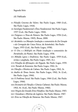A S A B E D O R I A D A S L E I S E T E R N A S
Segunda Série
(A) Publicados
XI Filosofia Concreta dos Valores. São Paulo: Logos, 1960 (3.ed.,
São Paulo: Logos, 1 964).
XII Sociologia Fundamental e Ética Fundamental. São Paulo: Logos,
1 957 (3.ed., São Paulo: Logos, 1 964).
XIII Pitdgoras e o Tema do Número. São Paulo: Logos, 1 956 (2.ed.,
São Paulo: Matese, 1 965), !brasa, 2000.
XIV Aristóteles e as Mutações (tradução e comentário de Da Geração
e da Corrupção das Coisas Físicas, de Aristóteles). São Paulo:
Logos, 1 955 (2.ed., São Paulo: Logos, 1 958).
XV O Um e o Múltiplo em Platão (tradução e comentário do
Parmênides, de Platão). São Paulo: Logos, 1958.
XVI Métodos Lgicos e Dialécticos. São Paulo: Logos. 1 959 (4.ed.,
revista e ampliada, São Paulo: Logos, 1 965, 3v.).
XVII Filosofias da Afirmação e da Negação. São Paulo: Logos, 1 959.
XVIII Tratado de Economia. São Paulo: Logos, 1 962, 2v.
XIX Filosofia e História da Cultura. São Paulo: Logos, 1 962, 3v.
XX Andlise de Temas Sociais. São Paulo: Logos, 1 962, 3v. (2.ed.,
São Paulo: Logos, 1 964).
XXI O Problema Social. São Paulo: Logos, 1 964 (2.ed., São Paulo:
Logos, 1 964).
XXII Diciondrio de Filosofia e Ciências Culturais. São Paulo: Matese,
1 963, 4v. (4.ed., São Paulo: Matese, 1 966).
XXIII Origem dos Grandes ErrosFilosóficos. São Paulo: Matese, 1 965.
XXI V Grandezas e Misérias da Logística. São Paulo: Matese, 1 967.
xxv Erros na Filosofia da Natureza. São Paulo: Matese, 19�7.
 