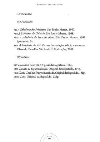 A S A B E D O R I A D A S L E I S E T E R N A S
Terceira Série i
(A.) Publicados
XLI A Sabedoria dos Princípios. São Paulo: Matese, 1 967.
XLII A Sabedoria da Unidade. São Paulo: Matese, 1 968.
XLIII A sabedoria do Ser e do Nada. São Paulo: Matese, 1 968
(póstumo), 2v.
XLIV A Sabedoria das Leis Eternas. Introdução, edição e notas por
Olavo de Carvalho. São Paulo: É Realizações, 200 1 .
(B) Inéditos
XLV Dialéctica Concreta. Original datilografado, 1 96p.
XLVI Tratado de Esquematologia. Original datilografado, 21 5p.
XLVII Teoria Geraldas Tensões. Inacabado. Original datilografado, 131p.
XLVIII Deus. Original datilografado, 228p.
 