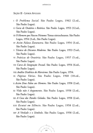A P ! N D I C E S
SEÇÃO II - LIVROS AVULSOS
I O Problema Social. São Paulo: Logos, 1 962 (2. ed. ,
São Paulo: Logos).
II Curso de Oratória e Retórica. São Paulo: Logos, 1 953 (12.ed.,
São Paulo: Logos).
III O Homem que Nasceu Póstumo: Temas nietzscheanos. São Paulo:
Logos, 1 954 (3.ed., São Paulo: Logos).
IV Assim Falava Zaratustra. São Paulo: Logos, 1 954 (3.ed.,
São Paulo: Logos).
v Técnica do Discurso Moderno. São Paulo: Logos, 1 953 (5.ed.,
São Paulo: Logos).
VI Prdticas de Oratória. São Paulo: Logos, 1 9 5 7 (5 . ed. ,
São Paulo: Logos).
VII Curso de Integração Pessoal. São Paulo: Logos, 1 954 (6.ed.,
São Paulo: Logos).
VIII Andlise Dialética do Marxismo. São Paulo: Logos, 1954.
IX Pdginas Vdrias. São Paulo: Logos, 1 960 ( 1 O . ed. ,
São Paulo: Logos).
x Assim Deus Falou aos Homens. São Paulo: Logos, 1 958 (2.ed.,
São Paulo: Logos).
XI Vida não é Argumento. São Paulo: Logos, 1 95 8 (2.ed.,
São Paulo: Logos).
XII A Casa das Paredes Geladas. São Paulo: Logos, 1 958 (2.ed.,
São Paulo: Logos).
XIII Escutai em Silêncio. São Paulo: Logos, 1 9 5 8 (2. ed.,
São Paulo: Logos).
XIV A Verdade e o Símbolo. São Paulo: Logos, 1 958 (2.ed.,
São Paulo: Logos).
 