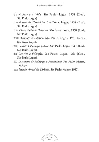 A S A B E D O R I A DAS L E I S E T E R N A S
xv A Arte e a Vida. São Paulo: Logos-, 1 9 5 8 (2 . ed. ,
São Paulo: Logos).
XVI A luta dos Contrdrios. São Paulo: Logos, 1 95 8 (2.ed. ,
São Paulo: Logos).
XVII Certas Sutilezas Humanas. São Paulo: Logos, 1 958 (2.ed.,
São Paulo: Logos).
xvm Convite à Estética. São Paulo: Logos, 1 96 1 (6.ed. ,
São Paulo: Logos). .
XIX Convite à Psicologi,a prdtica. São Paulo: Logos, 1 961 (6.ed.,
São Paulo: Logos).
xx Convite à Filosofia. São Paulo: Logos, 1 96 1 (6.ed.,
São Paulo: Logos).
XXI Diciondrio de Pedagogia e Puericultura. São Paulo: Matese,
1965. 3v.
XXII Invasão Vertical dos Bdrbaros. São Paulo: Matese, 1 967.
 