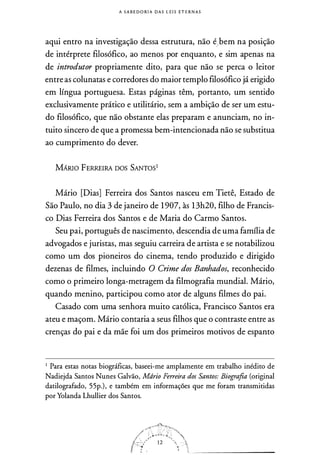 A S A B E D O RIA DAS LEI S ETER N A S
aqui entro na investigação dessa estrutura, não é/bem na posição
de intérprete filosófico, ao menos por enquanto, e sim apenas na
de introdutor propriamente dito, para que não se perca o leitor
entre as colunatas e corredores do maior templo filosófico já erigido
em língua portuguesa. Estas páginas têm, portanto, um sentido
exclusivamente prático e utilitário, sem a ambição de ser um estu­
do filosófico, que não obstante elas preparam e anunciam, no in­
tuito sincero de que a promessa bem-intencionada não se substitua
ao cumprimento do dever.
MÁRIO FERREIRA DOS SANTOS1
Mário [Dias] Ferreira dos Santos nasceu em Tietê, Estado de
São Paulo, no dia 3 de janeiro de 1 907, às 13h20, filho de Francis­
co Dias Ferreira dos Santos e de Maria do Carmo Santos.
Seu pai, português de nascimento, descendia de uma família de
advogados e juristas, mas seguiu carreira de artista e se notabilizou
como um dos pioneiros do cinema, tendo produzido e dirigido
dezenas de filmes, incluindo O Crime dos Banhados, reconhecido
como o primeiro longa-metragem da filmografia mundial. Mário,
quando menino, participou como ator de alguns filmes do pai.
Casado com uma senhora muito católica, Francisco Santos era
ateu e maçom. Mário contaria a seus filhos que o contraste entre as
crenças do pai e da mãe foi um dos primeiros motivos de espanto
1 Para estas notas biográficas, baseei-me amplamente em trabalho inédito de
Nadiejda Santos Nunes Galvão, Mdrio Ferreira dos Santos: Biografia (original
datilografado, 55p.), e também em informações que me foram transmitidas
por Yolanda Lhullier dos Santos.
 