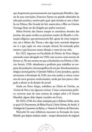 INTRODUÇÃO
que despertaram prematuramente sua inquietação filosófica. Ape­
sar de suas convicções, Francisco Santos era grande admirador da
educação jesuítica, motivo pelo qual, após instalar-se com a famí­
lia em Pelotas, Rio Grande do Sul, matriculou o filho no Ginásio
Gonzaga (hoje em dia dirigido por padres maristas).
Mário Ferreira dos Santos sempre se considerou devedor dos
jesuítas, dos quais recebeu as primeiras noções de filosofia e a for­
mação religiosa a que permaneceria fiel, apesar de crises temporá­
rias, até o último dia. Deveu a eles algo mais: sentindo despertar
em si o que supôs ser uma vocação clerical, foi orientado pelos
mestres a que buscasse noutra direção o rumo da sua vida.
Em 1 925, ingressou na Faculdade de Direito de Porto Alegre,
estreando como advogado em 1928, com sucesso, antes mesmo de
formar-se. No ano mesmo em que se bacharelou em Direito e Ciên­
cias Sociais, 1 930, abandonou a profissão para trabalhar na em­
presa de produções cinematográficas de seu pai. Simultaneamente,
dirigia o jornal gaúcho A Opinião Pública. Como jornalista, apoiou
ativamente a Revolução de 1 930, mas não tardou a criticar certos
atos do novo governo revolucionário, sendo por isto preso e obri­
gado a afastar-se da direção do jornal.
Ainda em Porto Alegre, trabalhou no Didrio de Notícias, no
Correio do Povo e em algumas revistas. Como comentarista políti­
co, escreveu mais de uma centena de artigos sobre a II Guerra
Mundial, alguns deles depois reunidos em livros.
De 1943 a 1944, fez várias traduções para a Editora Globo, entre
as quais Os Pensamentos, de Blaise Pascal, Didrio Íntimo, de Amiel, A
Fisiologia do Casamento, de Balzac, e Vontade dePotência, de Nietzsche.
Nietzsche foi uma influência marcante na formação do nosso
filósofo, que depois traduziu ainda - sempre diretamente do original
/
 