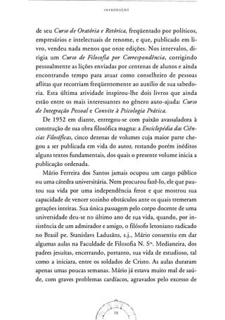 INTRODUÇÃO
de seu Curso de Oratória e Retórica, freqüentado por políticos,
empresários e intelectuais de renome, e que, publicado em li­
vro, vendeu nada menos que onze edições. Nos intervalos, di­
rigia um Curso de Filosofia por Correspondência, corrigindo
pessoalmente as lições enviadas por centenas de alunos e ainda
encontrando tempo para atuar como conselheiro de pessoas
aflitas que recorriam freqüentemente ao auxílio de sua sabedo­
ria. Esta última atividade inspirou-lhe dois livros que ainda
estão entre os mais interessantes no gênero auto-ajuda: Curso
de Integração Pessoal e Convite à Psicologia Prdtica.
De 1 952 em diante, entregou-se com paixão avassaladora à
construção de sua obra filosófica magna: a Enciclopédia das Ciên­
cias Filosóficas, cinco dezenas de volumes cuja maior parte che­
gou a ser publicada em vida do autor, restando porém inéditos
alguns textos fundamentais, dos quais o presente volume inicia a
publicação ordenada.
Mário Ferreira dos Santos jamais ocupou um cargo público
ou uma cátedra universitária. Nem procurou fazê-lo, ele que pau­
tou sua vida por uma independência feroz e que mostrou sua
capacidade de vencer sozinho obstáculos ante os quais tremeram
gerações inteiras. Sua única passagem pelo corpo docente de uma
universidade deu-se no último ano de Sl,la vida, quando, por in­
sistência de um admirador e amigo, o filósofo letoniano radicado
no Brasil pe. Stanislavs Ladusãns, s.j., Mário consentiu em dar
algumas aulas na Faculdade de Filosofia N. Sra. Medianeira, dos
padres jesuítas, encerrando, portanto, sua vida de estudioso, tal
como a iniciara, entre os soldados de Cristo. As aulas duraram
apenas umas poucas semanas. Mário já estava muito mal de saú­
de, com graves problemas cardíacos, agravados pelo excesso de
 