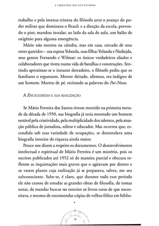 A SABEDORIA DAS LEI S ETERN AS
trabalho e pela imensa tristeza do filósofo ante o p.vanço do po­
der militar que dominava o Brasil; e a direção da escola, preven­
do o pior, mandou instalar, ao lado da sala de aula, um balão de
oxigênio para alguma emergência.
Mário não morreu na cátedra, mas em casa, cercado de seus
entes queridos - sua esposaYolanda, suas filhasYolanda e Nadiejda,
seus genros Fernando e Wilmar: os únicos verdadeiros aliados e
colaboradores que tivera numa vida de batalhas e construções. Sen­
tindo aproximar-se o instante derradeiro, o filósofo pediu que os
familiares o erguessem. Morrer deitado, afirmou, era indigno de
um homem. Morreu de pé, recitando as palavras do Pai-Nosso.
A ENCICLOPEDIA E SUA REALIZAÇÃO
Se Mário Ferreira dos Santos tivesse morrido na primeira meta­
de da década de 1950, sua biografia já teria mostrado um homem
notável pela criatividade, pela multiplicidade dos talentos, pela atua­
ção pública de jornalista, editor e educador. Mas ocorreu que, es­
condida sob essa variedade de ocupações, se desenrolava uma
biografia interior de riqueza ainda maior.
Pouco nos dizem a respeito os documentos. O desenvolvimento
intelectual e espiritual de Mário Ferreira é um mistério, pois os
escritos publicados até 1 952 só de maneira parcial e obscura re­
fletem as inquietações mais graves que o agitavam por dentro e
os vastos planos cuja realização já se preparava, talvez, em seu
subconsciente. Sabe-se, é claro, que durante todo esse período
ele não cessou de estudar as grandes obras de filosofia, de tomar
notas, de mandar buscar no exterior os livros raros de que neces­
sitava, e mesmo de encomendar cópias de velhos fólios em b�blio-
 