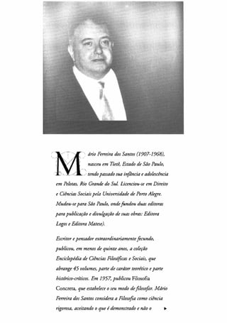 drio Ferreira dos Santos (1907-1968),
nasceu em Tietê, Estado de São Paulo,
·,
_; tendo passado sua infância e adolescência
em Pelotas, Rio Grande do Sul. Licenciou-se em Direito
e Ciências Sociais pela Universidade de Porto Alegre.
Mudou-se para São Paulo, ondefundou duas editoras
para publicação e divulgação de suas obras: Editora
Logos e Editora Matese).
Escritor e pensador extraordinariamentefecundo,
publicou, em menos de quinze anos, a coleção
Enciclopédia de Ciências Filosóficas e Sociais, que
abrange 45 volumes, parte de cardter teorético e parte
histórico-críticos. Em 1957, publicou Filosofia
Concreta, que estabelece o seu modo de filosofar. Mdrio
Ferreira dos Santos considera a Filosofia como ciência
rigorosa, aceitando o que é demonstrado e não o .,,.
 