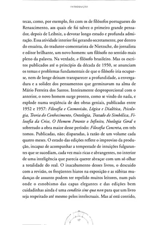 INTRODUÇÃO
tecas, como, por exemplo, fez com os de filósofos portugueses do
Renascimento, aos quais ele foi talvez o primeiro grande pensa­
dor, depois de Leibniz, a devotar longo estudo e profunda admi­
ração. Essa atividade interior foi gerando secretamente, por dentro
do ensaísta, do tradutor-comentarista de Nietzsche, do jornalista
e editor brilhante, um novo homem: um filósofo no sentido mais
pleno da palavra. Na verdade, o filósofo brasileiro. Mas os escri­
tos publicados até o princípio da década de 1 950, se anunciam
os temas e problemas fundamentais de que o filósofo iria ocupar­
se, nem de longe deixam transparecer a profundidade, a enverga­
dura e a solidez dos pensamentos que germinavam na alma de
Mário Ferreira dos Santos. Inteiramente desproporcional com o
anterior, o novo homem surge pronto, como se vindo do nada, e
explode numa seqüência de dez obras geniais, publicadas entre
1 952 e 1 957: Filosofia e Cosmovisão, Lógica e Dialética, Psicolo­
gia, Teoria do Conhecimento, Ontologia, Tratado de Simbólica, Fi­
losofia da Crise, O Homem Perante o Infinito, Noologia Geral e
sobretudo a obra maior desse período: Filosofia Concreta, em três
tomos. Publicadas, não; disparadas, à razão de um volume cada
quatro meses. O estado das edições reflete o improviso da produ­
ção, incapaz de acompanhar a tempestade de intuições fulguran­
tes que se sucediam, cada vez mais ricas e abrangentes, no interior
de uma inteligência que parecia querer abraçar com um só olhar
a totalidade do real. O inacabamento desses livros, o descuido
com a revisão, os freqüentes hiatos na exposição e as súbitas mu­
danças de assunto podem ter repelido muitos leitores, num país
onde o esnobismo das capas elegantes e das edições bem
cuidadinhas ainda é uma conditio sine qua non para que um livro
seja respeitado até mesmo pelos intelectuais. Mas aí está contido,
 