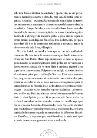 A SABEDORIA DAS LEIS ETERNAS
sob uma forma literária descuidada e opaca, nã9 só um pensa­
mento maravilhosamente ordenado, mas uma filosofia total, or­
gânica, sistêmica - enciclopédica no sentido etimológico do termo:
um ensinamento abrangente, de estrutura perfeitamente circular
ou esférica. Porque é evidente que esses dez livros foram concebi­
dos todos de uma vez, como capítulos de uma exposição seguida,
destinada a abranger de maneira global e pela ordem lógica os
temas básicos da indagação filosófica. Pela ordem, sim, porque a
desordem ali é só do pormenor estilístico: a estrutura, tanto da
série como de cada livro, é límpida.
Mas não é só do exame dos livros que se conclui a unidade do
conjunto. Os familiares do autor contam que, dando uma confe­
rência em São Paulo, Mário repentinamente se calou e, após al­
guns minutos de constrangimento geral, pediu aos ouvintes que o
desculpassem: acabara de ter uma idéia e precisava registrá-la no
papel antes que escapasse. Foi para casa e redigiu na mesma noite a
série de teses principais da Filosofia Concreta. Estas teses, numera­
das, progridem como numa demonstração matemática, dos prin­
cípios auto-evidentes até as mais remotas conseqüências para os
vários domínios da filosofia. Mais tarde Mário acrescentou demons­
trações - cruzando vários métodos lógicos e dialéticos -, comentá­
rios, escólios etc. Basta examinar os nove títulos restantes da Primeira
Série da Enciclopédia para verificar que eles não fazem senão dar
recheio à armadura então esboçada, realizar em detalhe o progra­
ma da Filosofia Concreta, desdobrando, num confronto dialético
com múltiplas correntes de pensamento, e enriquecendo, com uma
variedade de exames segundo as perspectivas de diferentes discipli­
nas filosóficas, o esquema que, no último livro da série, será apre­
sentado numa síntese geometricamente ordenada.
 