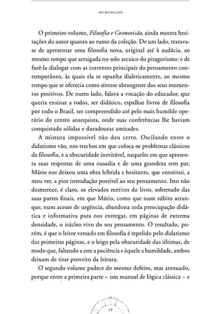 INTRODUÇAO
O primeiro volume, Filosofia e Cosmovisão, ainda mostra hesi­
tações do autor quanto ao rumo da coleção. De um lado, tratava­
se de apresentar uma filosofia nova, original até à audácia, ao
mesmo tempo que arraigada no solo arcaico do pitagorismo; e de
fazê-la dialogar com as correntes principais do pensamento con­
temporâneo, às quais ela se opunha dialeticamente, ao mesmo
tempo que se oferecia como síntese abrangente dos seus momen­
tos positivos. De outro lado, falava a vocação do educador, que
queria ensinar a todos, ser didático, espalhar livros de filosofia
por todo o Brasil, ser compreendido até pelo mais humilde ope­
rário do centro anarquista, onde suas conferências lhe haviam
conquistado sólidas e duradouras amizades.
A mistura impossível não deu certo. Oscilando entre o
didatismo vão, nos trechos em que coloca os problemas clássicos
da filosofia, e a obscuridade inevitável, naqueles em que apresen­
ta suas respostas de uma ousadia e de uma grandeza sem par,
Mário nos deixou uma obra híbrida e hesitante, que constitui, a
meu ver, a pior introdução possível ao seu pensamento. Isto não
desmerece, é claro, os elevados méritos do livro, sobretudo das
suas partes finais, em que Mário, como que num súbito arran­
que, num acesso de urgência, abandona toda preocupação didá­
tica e informativa para nos entregar, em páginas de extrema
densidade, o núcleo vivo do seu pensamento. O resultado, po­
rém, é que o leitor versado em filosofia é repelido pelo didatismo
das primeiras páginas, e o leigo pela obscuridade das últimas, de
modo que, faltando a este a paciência e àquele a humildade, ambos
deixam de tirar proveito da leitura.
O segundo volume padece do mesmo defeito, mas atenuado,
porque entre a primeira parte - um manual de lógica clássica - e
'
 