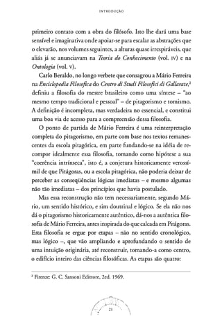 I N T ROD U ÇÃO
primeiro contato com a obra do filósofo. Isto lhe dará uma base
sensível e imaginativa onde apoiar-se para escalar as abstrações que
o elevarão, nos volumes seguintes, a alturas quase irrespiráveis, que
aliás já se anunciavam na Teoria do Conhecimento (vol. rv) e na
Ontologia (vol. v).
Cario Beraldo, no longo verbete que consagrou a Mário Ferreira
na Enciclopedia Piloso.fica do Centro di Studi Piloso.fiei di Gallarate,2
definiu a filosofia do mestre brasileiro como uma síntese - "ao
mesmo tempo tradicional e pessoal" - de pitagorismo e tomismo.
A definição é incompleta, mas verdadeira no essencial, e constitui
uma boa via de acesso para a compreensão dessa filosofia.
O ponto de partida de Mário Ferreira é uma reinterpretação
completa do pitagorismo, em parte com base nos textos remanes­
centes da escola pitagórica, em parte fundando-se na idéia de re­
compor idealmente essa filosofia, tomando como hipótese a sua
"coerência intrínseca'', isto é, a conjetura historicamente verossí­
mil de que Pitágoras, ou a escola pitagórica, não poderia deixar de
perceber as conseqüências lógicas imediatas - e mesmo algumas
não tão imediatas - dos princípios que havia postulado.
Mas essa reconstrução não tem necessariamente, segundo Má­
rio, um sentido histórico, e sim doutrinal e lógico. Se ela não nos
dá o pitagorismo historicamente autêntico, dá-nos a autêntica filo­
sofia de Mário Ferreira, antes inspirada do que calcada em Pitágoras.
Esta filosofia se ergue por etapas - não no sentido cronológico,
mas lógico -, que vão ampliando e aprofundando o sentido de
uma intuição originária, até reconstruir, tomando-a como centro,
o edifício inteiro das ciências filosóficas. As etapas são quatro:
2 Firenze: G. C. Sansoni Edittore, 2ed. 1969.
 