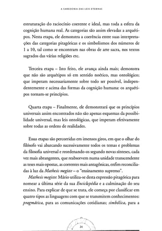 A S A B E DORIA DAS L E I S E T E R N A S
estruturação do raciocínio coerente e ideal, mas toda a esfera da
cognição humana real. As categorias são assim elevadas a arquéti­
pos. Nesta etapa, ele demonstra a coerência entre suas interpreta­
ções das categorias pitagóricas e os simbolismos dos números de
1 a 1 O, tal como se encontram nas obras de arte sacra, nos textos
sagrados das várias religiões etc.
Terceira etapa - Isto feito, ele avança ainda mais; demonstra
que não são arquétipos só em sentido noético, mas ontológico;
que imperam necessariamente sobre todo ser possível, indepen­
dentemente e acima das formas da cognição humana: os arquéti­
pos tornam-se princípios.
Quarta etapa - Finalmente, ele demonstrará que os princípios
universais assim encontrados não são apenas esquemas da possibi­
lidade universal, mas leis ontológicas, que imperam efetivamente
sobre todas as ordens de realidades.
Essas etapas são percorridas em imensos giros, em que o olhar do
filósofo vai abarcando sucessivamente todos os temas e problemas
da filosofia universal e reordenando-os segundo novas sínteses, cada
vez mais abrangentes, que reabsorvem numa unidade transcendente
as teses mais opostas, as correntes mais antagônicas, enfim reconcilia­
das à luz da Mathesis megiste - o "ensinamento supremo".
Mathesis megiste: Mário utiliza-se desta expressão pitagórica para
nomear a última série da sua Enciclopédia e a culminação do seu
ensino. Para explicar de que se trata, ele começa por classificar em
quatro tipos as linguagens com que se transmitem conhecimentos:
pragmdtica, para as comunicações cotidianas; simbólica,. para a
 