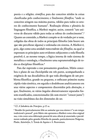 I N T RO DUÇÃ O
poesi
.
a e a religião; científica, para dar conceitos nítidos às coisas
classificadas pelo conhecimento; e finalmente filosófica, "onde os
conceitos atingem sua máxima pureza, válidos para todos os seto­
res do conhecimento humano". Realização última e plenária da
linguagem filosófica, a Mathesis megiste, assim, constrói "um uni­
verso de discurso válido para todas as esferas do conhecimento".3
Quanto ao conteúdo, aMathesis compõe-se de verdadesperse not12,
coligidas das obras de todos os principais filósofos (não houve um
que não percebesse alguma) e ordenadas em sistema. A Mathesis é,
pois, algo como uma unidade transcendente dasfilosofias, na qual se
expressam os princípios auto-evidentes subjacentes a toda filosofia
possível; é, ao mesmo tempo, a lógica interna de todo sistema de
metafísica e ontologia, e finalmente uma suprametodologia de to­
das as disciplinas filosóficas.4
Para dar expressão a esse pensamento grandioso, Mário conce­
beu o plano de sua Enciclopédia em três partes, acompanhando a
exigência de sua decadialética de que toda abordagem de um pro­
blema filosófico, grande ou pequeno, o enfocasse primeiro numa
rápida visão sintética, em seguida o desdobrasse analiticamente em
seus vários aspectos e componentes discernidos pela abstração, e
que, finalmente, os vários ângulos abstrativamente separados fos­
sem reunificados, concrecionados (de cum crescior. "crescer junto")
na visão simultânea das dez dimensões do ser.
3 Cf. A Sabedoria dos Princípios, p.15 ss.
4 Beraldo foi particularmente feliz ao assinalar que essa síntese é "a um tempo
tradicional e pessoal", pois Mário não apresenta a Mathesis como obra original
sua, e sim como uma elaboração pessoal de uma ciência já anunciada e parcial­
mente realizada pelos grandes filósofos do passado, particularmente Pitágoras,
Platão, Aristóte!es, S. Tomás de Aquino e S. Boaventura.
 