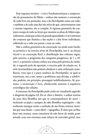 A S A B E D O R I A D A S L E I S ETE R N A S
Esse esquema ternário - e isto é fundamental'para a compreen­
são do pensamento de Mário - ordena não somente a construção
de cada livro em particular, mas a da Enciclopédia como um todo,
e também a de cada uma das três séries de que, coerentemente com
o mesmo esquema, ela se compõe. A rigorosa geometria do con­
junto escapa de todo ao leitor que examine as obras de Mário sepa­
radamente, ainda que as leia em grande quantidade; e é só a estrutura
do conjunto que ilumina a das seções e a dos livros individuais,
refletindo-se o todo nas partes e estas no todo.
Mas a ordem geométrica da construção vai ainda mais fundo:
na primeira e na terceira séries da Enciclopédia, isto é, na síntese
inicial e na concreção final, a distribuição dos volumes segue,
pelo assunto, a progressão das categorias pitagóricas, de 1 a 1 O,
isto é, o primeiro volume enfoca seu tema pelo prisma da unida­
de, o segundo pelo da oposição, o terceiro pelo da relação etc. A
série intermediária não poderia obedecer a uma ordenação seme­
lhante, visto que é a parte analítica da Enciclopédia, na qual se
examinam, um a um, temas e problemas cuja divisão, e subdivi­
são, poderia, em princípio, prosseguir indefinidamente. Aí, por­
tanto, a numeração é livre, obedecendo somente à seqüência
cronológica das edições.
A estrutura da Enciclopédia pode então ser visualizada segundo
o diagrama da página 43. Eis aí, clara e distinta, a ordem interna
de uma obra filosófica em que os contemporâneos do autor -
incluindo os pajés e caciques da taba filosófica tupiniquim - não
souberam enxergar senão a confusão da sua forma externa, movi­
dos por uma ilusão - como direi?- tipográfica. É claro que, ao lhes
fazer esta censura, estou consciente de não haver da minha parte
atinado com essa estrutura num relance de antevisão genial, mas
/
/�_:··. / • .r'
'.'
 