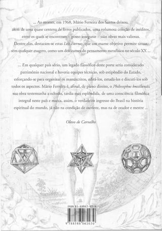 ... Ao morrer, em 1968, Mário Ferreira dos Santos deixou,
além de uma quase centena dé livros publicados, uma volumosa coleção de inéditos,
entre os quais se encontram - posso assegurar__::.. suas obras mais valiosas.
Dentre elas, destacam-se estas Leis Eternas, que um exame objetivo permite situar,
sem qualquer exagero, como um dos cumes do pensamento metafísico no século XX ...
... Em qualquer país sério, um legado filosófico deste porte seria considerado
patrimônio nacional e haveria equipes técnicas, sob estipêndio do Estado,
esforçando-se para organizar os manuscritos, editá-los, estudá-los e discuti-los sob
todos os aspectos. Mário Ferreira é, afinal, de pleno direito, o Philosophus brasiliensis;
sua obra testemunha a eclosão, tardia mas esplêndida, de uma consciência filosófica
integral neste país e marca, assim, o verdadeiro ingresso do Brasil na história
espiritual do mundo, já não na condição de ouvinte, mas na de orador e mestre ...
Olavo de Carvalho
ISBN 85-88062-03-8
1 11 119 788588 062030
 