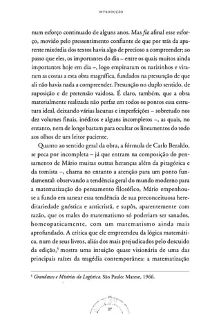 I N T RODU ÇÃO
num esforço continuado de alguns anos. Masfiz afinal esse esfor­
ço, movido pelo pressentimento confiante de que por trás da apa­
rente mixórdia dos textos havia algo de precioso a compreender; ao
passo que eles, os importantes do dia - entre os quais muitos ainda
importantes hoje em dia -, logo empinaram os narizinhos e vira­
ram as costas a esta obra magnífica, fundados na presunção de que
ali não havia nada a compreender. Presunção no duplo sentido, de
suposição e de pretensão vaidosa. É claro, também, que a obra
materialmente realizada não perfaz em todos os pontos essa estru­
tura ideal, deixando várias lacunas e imperfeições - sobretudo nos
dez volumes finais, inéditos e alguns incompletos -, as quais, no
entanto, nem de longe bastam para ocultar os lineamentos do todo
aos olhos de um leitor paciente.
Quanto ao sentido geral da obra, a fórmula de Cario Beraldo,
se peca por incompleta - já que entram na composição do pen­
samento de Mário muitas outras heranças além da pitagórica e
da tomista -, chama no entanto a atenção para um ponto fun­
damental: observando a tendência geral do mundo moderno para
a matematização do pensamento filosófico, Mário empenhou­
se a fundo em sanear essa tendência de sua preconceituosa here­
ditariedade gnóstica e anticristã, e supôs, aparentemente com
razão, que os males do matematismo só poderiam ser sanados,
homeopaticamente, com um matematismo ainda mais
aprofundado. A crítica que ele empreendeu da lógica matemáti­
ca, num de seus livros, aliás dos mais prejudicados pelo descuido
da edição,5 mostra uma intuição quase visionária de uma das
principais raízes da tragédia contemporânea: a matematização
5 Grandezas e Misérias da Logística. São Paulo: Matese, 1966.
 