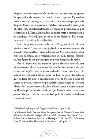 A S A B EDORIA D A S L E I S E T E R N A S
do pensamento empreendida por intelectos menores, incapazes
de apreender, da matemática, senão os seus aspectos lógico-for­
mais, e totalmente cegos para a esfera superior em que por trás
do puro formalismo, aparece a realidade suprema dos princípios
ontológicos, substancialmente os mesmos proclamados por
Aristóteles e S. Tomás de Aquino. A ponte entre o matematismo
e a ontologia, Mário julgou encontrá-la em Pitágoras. Daí o acer­
to essencial da fórmula de Beraldo.
Pouco importa, ademais, saber se o Pitágoras aí referido é o
histórico ou se é uma pura projeção de um aspecto superior da
alma do próprio Mário Ferreira dos Santos. Mário mesmo brincou
com essa hipótese, auto-representando-se, num diálogo filosófi­
co,6 na figura de um personagem de nome Pitágoras de Mello.
Não é impossível, no entanto, que a fantasia exata do seu
pitagorismo tenha acertado mais fundo, historicamente, do que
ele mesmo supôs. Pois, na sua ousadia de reconstrutor ideal, ele
avança sua conjetura até delinear, na base da pura dedução, o
que poderia ter sido o ensinamento oral de Platão; e aqui ele
acerta na mosca, como se vê pela perfeita homologia entre o seu
Platão ideal e aquele revelado, duas décadas após a morte do nos­
so filósofo, pela exaustiva confrontação histórica dos textos, em­
preendida em trabalho memorável pelo historiador italiano
Giovanni Reale.7
6 Filosofias da Afirmação e da Negação. São Paulo: Logos, 1959.
7 V. Giovanni Reale, Per una Nuova lnterpretazione di Platone: Rilettura dei/a
Metafisica dei Grandi Dialoghi alia Luce delle "Dottrine Non-Scritte'', 5.ed,
Milano: Vira e Pensiero, 1987, e tb. Henrique C. de Lima Vaz, "Um novo
Platão?", Síntese (Belo Horizonte), n.50, jul-set. 1990, p. 101-3.
 